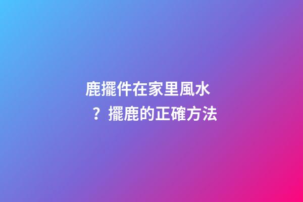 鹿擺件在家里風水？擺鹿的正確方法